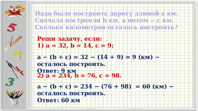 Надо было построить дорогу длиной a км. Сначала построили b км, а потом − c км. Сколько километров осталось построить? Реши задачу, если: 1) a = 32, b = 14, c = 9; a − (b + c) = 32 − (14 + 9) = 9 (км) − осталось построить. Ответ: 9 км 2) a = 234, b = 76, c = 98. a − (b + c) = 234 − (76 + 98) = 60 (км) − осталось построить. Ответ: 60 км 