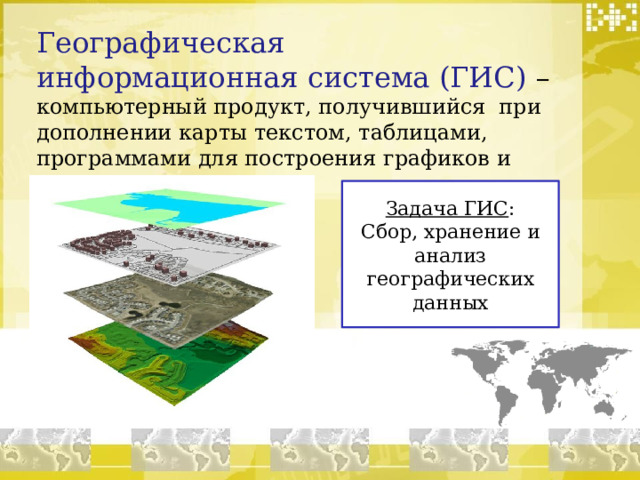 Географическая информационная система (ГИС) – компьютерный продукт, получившийся при дополнении карты текстом, таблицами, программами для построения графиков и схем. Задача ГИС : Сбор, хранение и анализ географических данных  