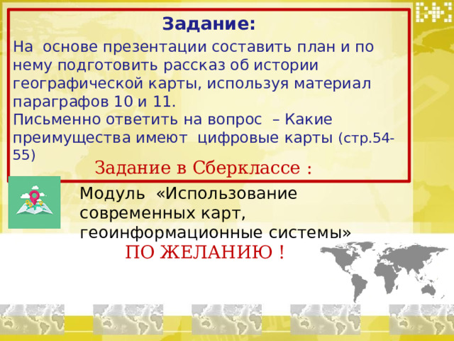 Задание: На основе презентации составить план и по нему подготовить рассказ об истории географической карты, используя материал параграфов 10 и 11. Письменно ответить на вопрос – Какие преимущества имеют цифровые карты (стр.54-55) Задание в Сберклассе : Модуль «Использование современных карт, геоинформационные системы» ПО ЖЕЛАНИЮ !  