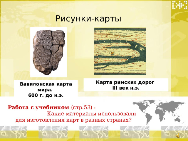 Рисунки-карты Карта римских дорог III век н.э. Вавилонская карта мира.  600 г. до н.э. Работа с учебником (стр.53) : Какие материалы использовали для изготовления карт в разных странах?  