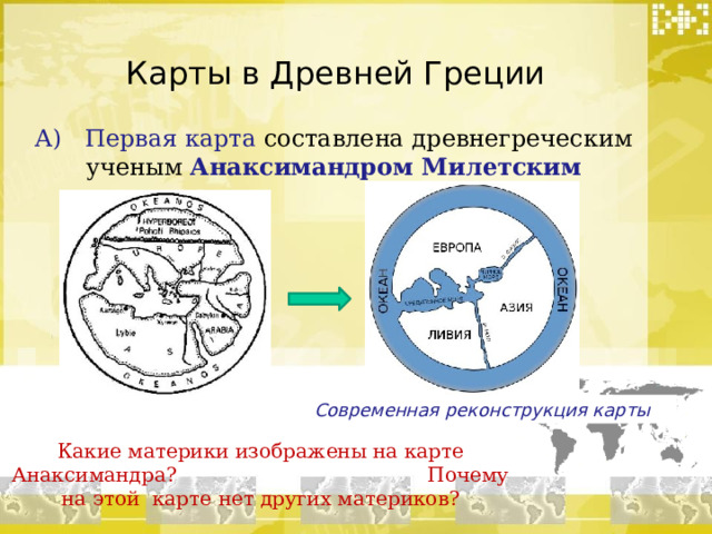 Карты в Древней Греции А) Первая карта составлена древнегреческим ученым Анаксимандром Милетским Современная реконструкция карты Какие материки изображены на карте Анаксимандра? Почему на этой карте нет других материков? 
