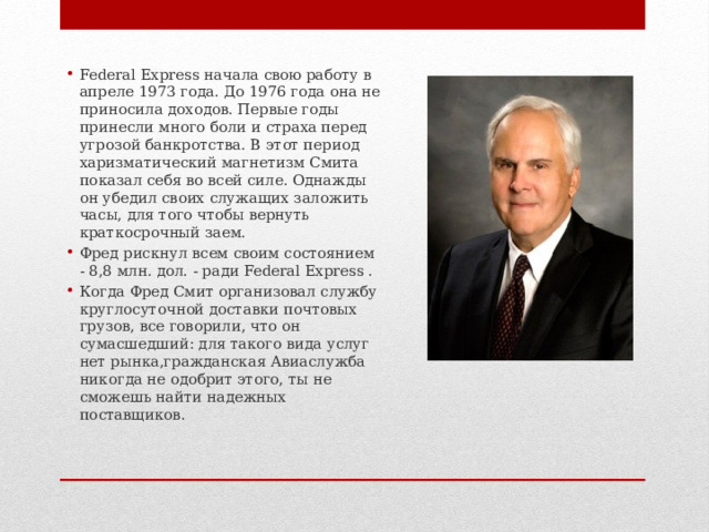 Federal Express начала свою работу в апреле 1973 года. До 1976 года она не приносила доходов. Первые годы принесли много боли и страха перед угрозой банкротства. В этот период харизматический магнетизм Смита показал себя во всей силе. Однажды он убедил своих служащих заложить часы, для того чтобы вернуть краткосрочный заем. Фред рискнул всем своим состоянием - 8,8 млн. дол. - ради Federal Express . Когда Фред Смит организовал службу круглосуточной доставки почтовых грузов, все говорили, что он сумасшедший: для такого вида услуг нет рынка,гражданская Авиаслужба никогда не одобрит этого, ты не сможешь найти надежных поставщиков. 