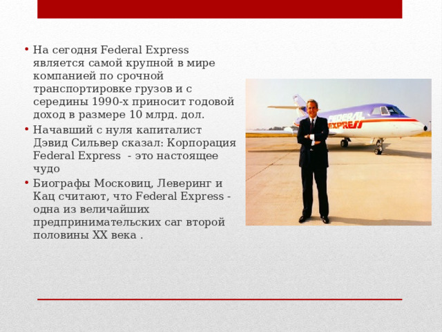 На сегодня Federal Express является самой крупной в мире компанией по срочной транспортировке грузов и с середины 1990-х приносит годовой доход в размере 10 млрд. дол. Начавший с нуля капиталист Дэвид Сильвер сказал: Корпорация Federal Express - это настоящее чудо Биографы Московиц, Леверинг и Кац считают, что Federal Express - одна из величайших предпринимательских саг второй половины XX века . 
