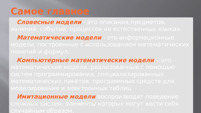 Самое главное Словесные модели  - это описания предметов, явлений, событий, процессов на естественных языках. Математические модели  - это информационные модели, построенные с использованием математических понятий и формул. Компьютерные математические модели  – это математические модели, реализованные с помощью систем программирования, специализированных математических пакетов, программных средств для моделирования и электронных таблиц Имитационные модели  воспроизводят поведение сложных систем, элементы которых могут вести себя случайным образом. 