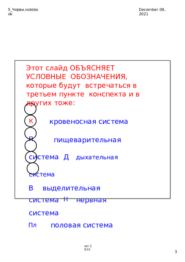 5_Черви.notebook December  09,  2021 Этот  слайд  ОБЪЯСНЯЕТ  УСЛОВНЫЕ  ОБОЗНАЧЕНИЯ,  которые  будут  встречаться  в  третьем  пункте  конспекта  и  в  других  тоже: К  ­  кровеносная  система П   ­  пищеварительная  система Д  ­  дыхательна я  система В  ­  выделительна я  система Н  ­  нервная  система Пл  ­  половая  система ок т  2­9:33  