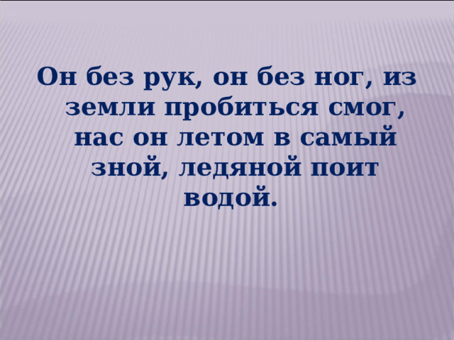 Он без рук, он без ног, из земли пробиться смог, нас он летом в самый зной, ледяной поит водой. 