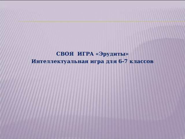 СВОЯ ИГРА «Эрудиты» Интеллектуальная игра для 6-7 классов  