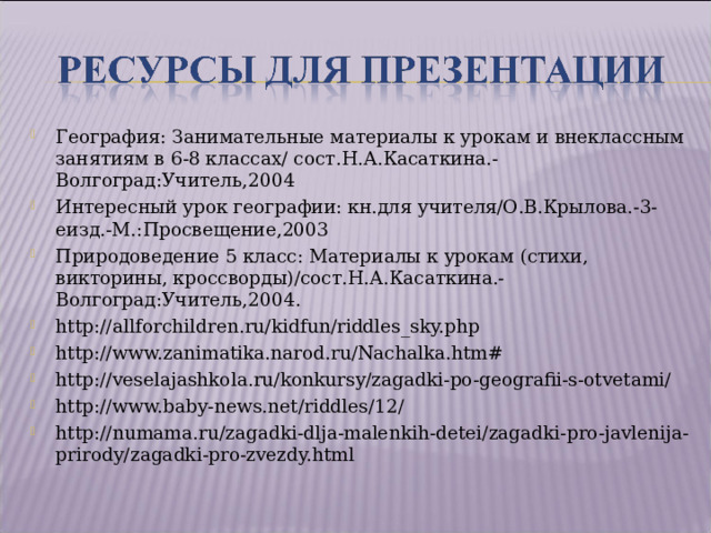 География: Занимательные материалы к урокам и внеклассным занятиям в 6-8 классах/ сост.Н.А.Касаткина.- Волгоград:Учитель,2004 Интересный урок географии: кн.для учителя/О.В.Крылова.-3-еизд.-М.:Просвещение,2003 Природоведение 5 класс: Материалы к урокам (стихи, викторины, кроссворды)/сост.Н.А.Касаткина.- Волгоград:Учитель,2004. http://allforchildren.ru/kidfun/riddles_sky.php http://www.zanimatika.narod.ru/Nachalka.htm# http://veselajashkola.ru/konkursy/zagadki-po-geografii-s-otvetami/ http://www.baby-news.net/riddles/12/ http://numama.ru/zagadki-dlja-malenkih-detei/zagadki-pro-javlenija-prirody/zagadki-pro-zvezdy.html   