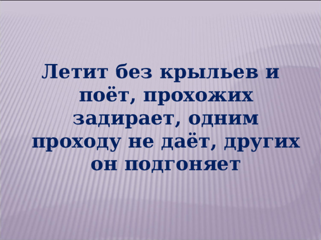 Летит без крыльев и поёт, прохожих задирает, одним проходу не даёт, других он подгоняет 