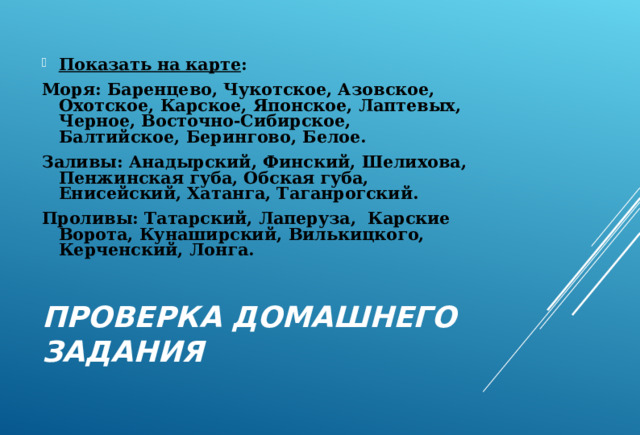 Показать на карте : Моря: Баренцево, Чукотское, Азовское, Охотское, Карское, Японское, Лаптевых, Черное, Восточно-Сибирское, Балтийское, Берингово, Белое. Заливы: Анадырский, Финский, Шелихова, Пенжинская губа, Обская губа, Енисейский, Хатанга, Таганрогский. Проливы: Татарский, Лаперуза, Карские Ворота, Кунаширский, Вилькицкого, Керченский, Лонга. ПРОВЕРКА ДОМАШНЕГО ЗАДАНИЯ 