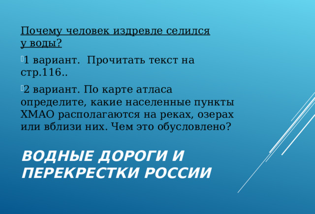 Почему человек издревле селился у воды? 1 вариант. Прочитать текст на стр.116.. 2 вариант. По карте атласа определите, какие населенные пункты ХМАО располагаются на реках, озерах или вблизи них. Чем это обусловлено? ВОДНЫЕ ДОРОГИ И ПЕРЕКРЕСТКИ РОССИИ 