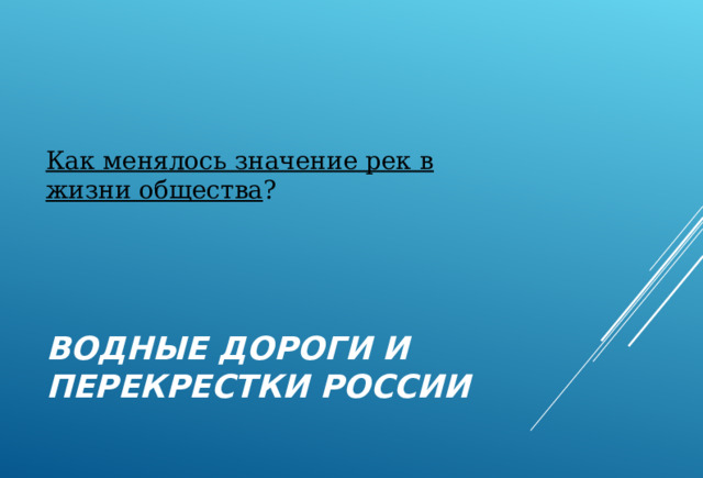 Как менялось значение рек в жизни общества ? ВОДНЫЕ ДОРОГИ И ПЕРЕКРЕСТКИ РОССИИ 