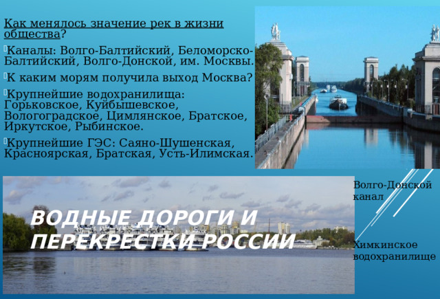 Как менялось значение рек в жизни общества ? Каналы: Волго-Балтийский, Беломорско-Балтийский, Волго-Донской, им. Москвы . К каким морям получила выход Москва? Крупнейшие водохранилища: Горьковское, Куйбышевское, Вологоградское, Цимлянское, Братское, Иркутское, Рыбинское. Крупнейшие ГЭС: Саяно-Шушенская, Красноярская, Братская, Усть-Илимская. Волго-Донской канал Химкинское водохранилище ВОДНЫЕ ДОРОГИ И ПЕРЕКРЕСТКИ РОССИИ 