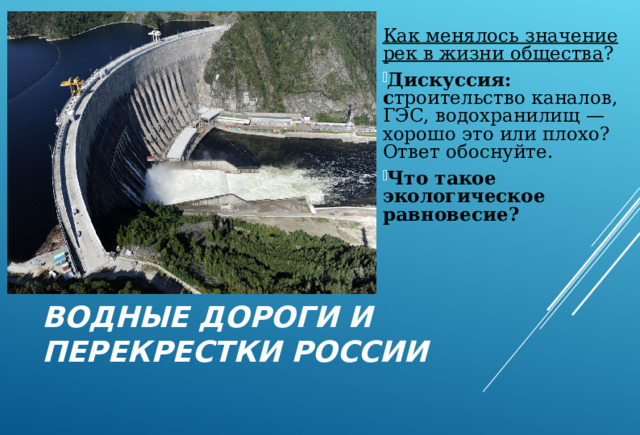 Как менялось значение рек в жизни общества ? Дискуссия: с троительство каналов, ГЭС, водохранилищ — хорошо это или плохо? Ответ обоснуйте. Что такое экологическое равновесие? ВОДНЫЕ ДОРОГИ И ПЕРЕКРЕСТКИ РОССИИ 