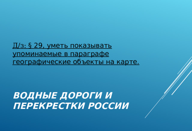  Д/з: § 29, уметь показывать упоминаемые в параграфе географические объекты на карте. ВОДНЫЕ ДОРОГИ И ПЕРЕКРЕСТКИ РОССИИ 