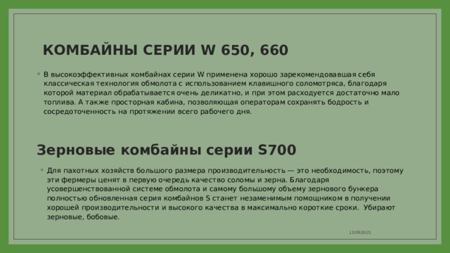 КОМБАЙНЫ СЕРИИ W 650, 660   В высокоэффективных комбайнах серии W применена хорошо зарекомендовавшая себя классическая технология обмолота с использованием клавишного соломотряса, благодаря которой материал обрабатывается очень деликатно, и при этом расходуется достаточно мало топлива. А также просторная кабина, позволяющая операторам сохранять бодрость и сосредоточенность на протяжении всего рабочего дня. Зерновые комбайны серии S700   Для пахотных хозяйств большого размера производительность — это необходимость, поэтому эти фермеры ценят в первую очередь качество соломы и зерна. Благодаря усовершенствованной системе обмолота и самому большому объему зернового бункера полностью обновленная серия комбайнов S станет незаменимым помощником в получении хорошей производительности и высокого качества в максимально короткие сроки. Убирают зерновые, бобовые. 12/09/2021 