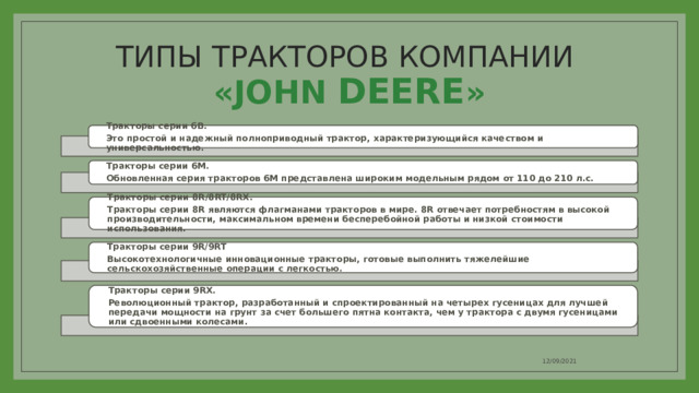 ТИПЫ ТРАКТОРОВ КОМПАНИИ  «JOHN DEERE » Тракторы серии 6B. Это простой и надежный полноприводный трактор, характеризующийся качеством и универсальностью. Тракторы серии 6M. Обновленная серия тракторов 6М представлена широким модельным рядом от 110 до 210 л.с. Тракторы серии 8R/8RT/8RX. Тракторы серии 8R являются флагманами тракторов в мире. 8R отвечает потребностям в высокой производительности, максимальном времени бесперебойной работы и низкой стоимости использования. Тракторы серии 9R/9RT Высокотехнологичные инновационные тракторы, готовые выполнить тяжелейшие сельскохозяйственные операции с легкостью. Тракторы серии 9RX. Революционный трактор, разработанный и спроектированный на четырех гусеницах для лучшей передачи мощности на грунт за счет большего пятна контакта, чем у трактора с двумя гусеницами или сдвоенными колесами. 12/09/2021 