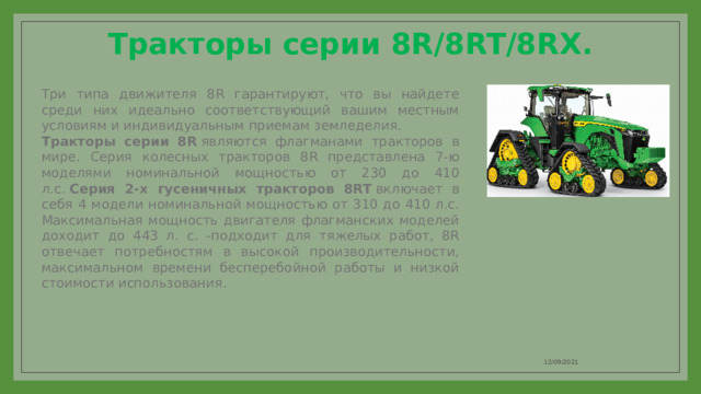 Тракторы серии 8R/8RT/8RX.   Три типа движителя 8R гарантируют, что вы найдете среди них идеально соответствующий вашим местным условиям и индивидуальным приемам земледелия. Тракторы серии 8R  являются флагманами тракторов в мире. Серия колесных тракторов 8R представлена 7-ю моделями номинальной мощностью от 230 до 410 л.с.  Серия 2-х гусеничных тракторов 8RT  включает в себя 4 модели номинальной мощностью от 310 до 410 л.с. Максимальная мощность двигателя флагманских моделей доходит до 443 л. с. -подходит для тяжелых работ, 8R отвечает потребностям в высокой производительности, максимальном времени бесперебойной работы и низкой стоимости использования. 12/09/2021 