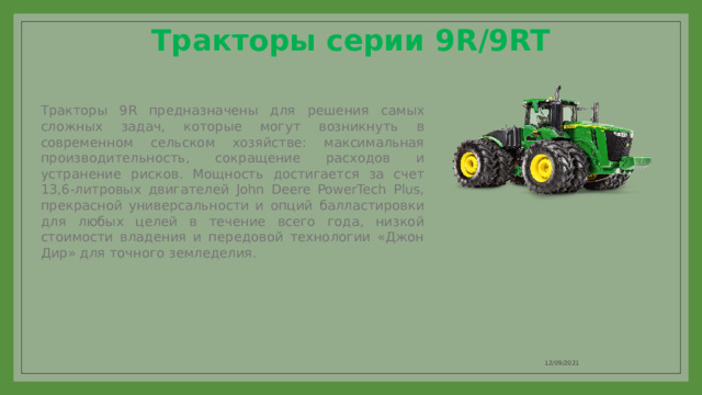 Тракторы серии 9R/9RT   Тракторы 9R предназначены для решения самых сложных задач, которые могут возникнуть в современном сельском хозяйстве: максимальная производительность, сокращение расходов и устранение рисков. Мощность достигается за счет 13,6-литровых двигателей John Deere PowerTech Plus, прекрасной универсальности и опций балластировки для любых целей в течение всего года, низкой стоимости владения и передовой технологии «Джон Дир» для точного земледелия. 12/09/2021 