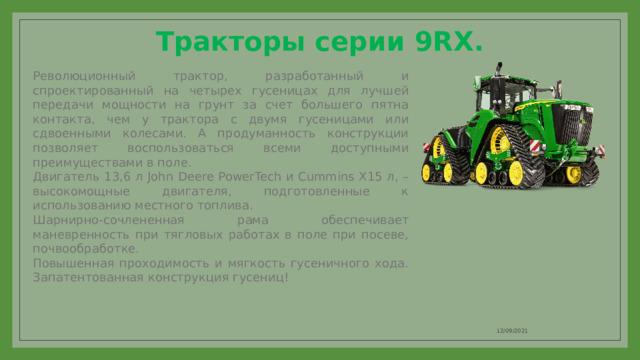 Тракторы серии 9RX.   Революционный трактор, разработанный и спроектированный на четырех гусеницах для лучшей передачи мощности на грунт за счет большего пятна контакта, чем у трактора с двумя гусеницами или сдвоенными колесами. А продуманность конструкции позволяет воспользоваться всеми доступными преимуществами в поле. Двигатель 13,6 л John Deere PowerTech и Cummins X15 л, – высокомощные двигателя, подготовленные к использованию мест­ного топлива. Шарнирно-сочлененная рама обеспечивает маневренность при тягловых работах в поле при посеве, почвообработке. Повышенная проходимость и мягкость гусеничного хода. Запатентованная кон­струкция гусениц! 12/09/2021 