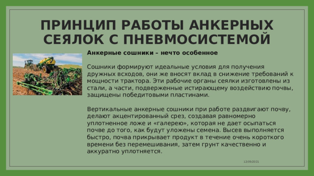 ПРИНЦИП РАБОТЫ АНКЕРНЫХ СЕЯЛОК С ПНЕВМОСИСТЕМОЙ  Анкерные сошники – нечто особенное   Сошники формируют идеальные условия для получения дружных всходов, они же вносят вклад в снижение требований к мощности трактора. Эти рабочие органы сеялки изготовлены из стали, а части, подверженные истирающему воздействию почвы, защищены победитовыми пластинами.   Вертикальные анкерные сошники при работе раздвигают почву, делают акцентированный срез, создавая равномерно уплотненное ложе и «галерею», которая не дает осыпаться почве до того, как будут уложены семена. Высев выполняется быстро, почва прикрывает продукт в течение очень короткого времени без перемешивания, затем грунт качественно и аккуратно уплотняется. 12/09/2021 