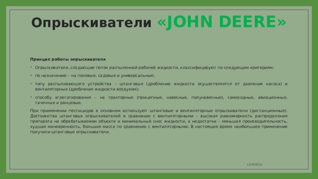 Опрыскиватели «JOHN DEERE» Принцип работы опрыскивателя Опрыскиватели, создающие поток распыленной рабочей жидкости, классифицируют по следующим критериям: по назначению – на полевые, садовые и универсальные; типу распыливающего устройства – штанговые (дробление жидкости осуществляется от давления насоса) и вентиляторные (дробление жидкости воздухом); способу агрегатирования – на тракторные (прицепные, навесные, полунавесные), самоходные, авиационные, тачечные и ранцевые. При применении пестицидов в основном используют штанговые и вентиляторные опрыскиватели (дистанционные). Достоинства штанговых опрыскивателей в сравнении с вентиляторными – высокая равномерность распределения препарата на обрабатываемом объекте и минимальный снос жидкости, а недостатки – меньшая производительность, худшая маневренность, большая масса по сравнению с вентиляторными. В настоящее время наибольшее применение получили штанговые опрыскиватели. 12/09/2021 