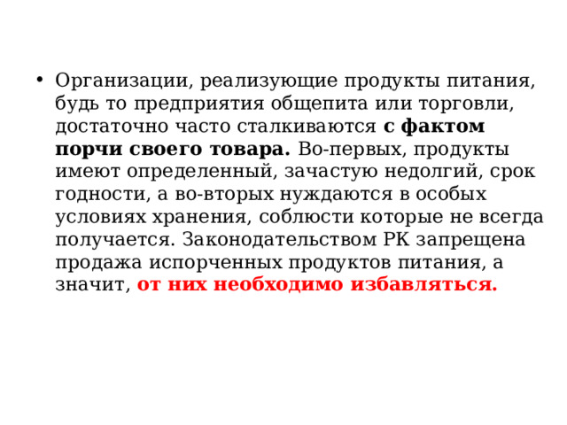 Организации, реализующие продукты питания, будь то предприятия общепита или торговли, достаточно часто сталкиваются с фактом порчи своего товара. Во-первых, продукты имеют определенный, зачастую недолгий, срок годности, а во-вторых нуждаются в особых условиях хранения, соблюсти которые не всегда получается. Законодательством РК запрещена продажа испорченных продуктов питания, а значит, от них необходимо избавляться.   
