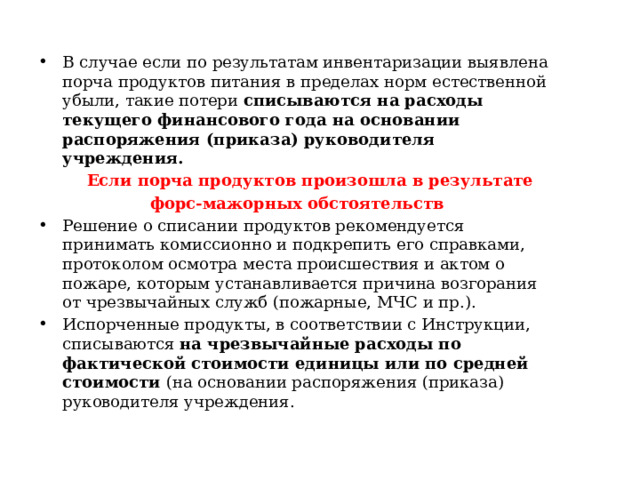 В случае если по результатам инвентаризации выявлена порча продуктов питания в пределах норм естественной убыли, такие потери списываются на расходы текущего финансового года на основании распоряжения (приказа) руководителя учреждения.   Если порча продуктов произошла в результате форс-мажорных обстоятельств Решение о списании продуктов рекомендуется принимать комиссионно и подкрепить его справками, протоколом осмотра места происшествия и актом о пожаре, которым устанавливается причина возгорания от чрезвычайных служб (пожарные, МЧС и пр.). Испорченные продукты, в соответствии с Инструкции, списываются на чрезвычайные расходы по фактической стоимости единицы или по средней стоимости (на основании распоряжения (приказа) руководителя учреждения. 