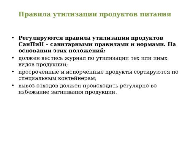 Правила утилизации продуктов питания   Регулируются правила утилизации продуктов СанПиН – санитарными правилами и нормами. На основании этих положений: должен вестись журнал по утилизации тех или иных видов продукции; просроченные и испорченные продукты сортируются по специальным контейнерам; вывоз отходов должен происходить регулярно во избежание загнивания продукции. 