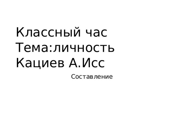 Классный час  Тема:личность  Кациев А.Исс Составление 
