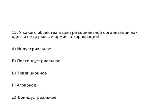 15. У какого общества в центре социальной организации находятся не церковь и армия, а корпорации? А) Индустриальное Б) Постиндустриальное В) Традиционное Г) Аграрное Д) Доиндустриальное 