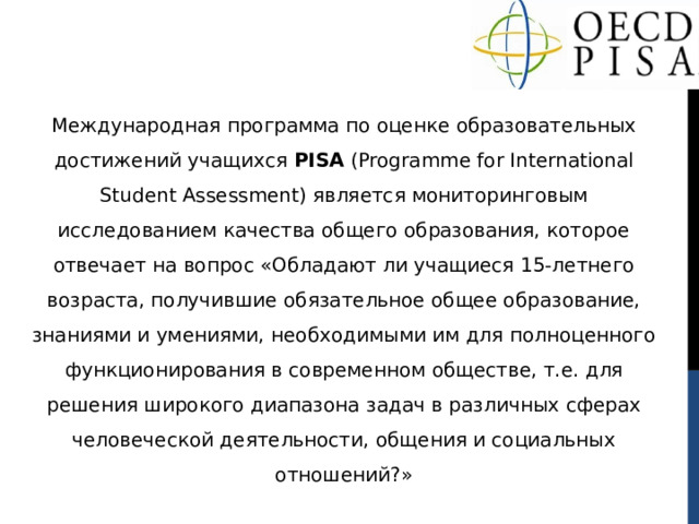 Международная программа по оценке образовательных достижений учащихся PISA (Programme for International Student Assessment) является мониторинговым исследованием качества общего образования, которое отвечает на вопрос «Обладают ли учащиеся 15-летнего возраста, получившие обязательное общее образование, знаниями и умениями, необходимыми им для полноценного функционирования в современном обществе, т.е. для решения широкого диапазона задач в различных сферах человеческой деятельности, общения и социальных отношений?» 