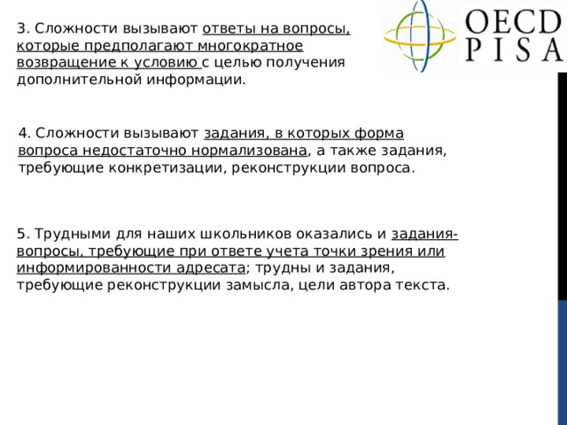 3 . Сложности вызывают ответы на вопросы, которые предполагают многократное возвращение к условию с целью получения дополнительной информации. 4 . Сложности вызывают задания, в которых форма вопроса недостаточно нормализована , а также задания, требующие конкретизации, реконструкции вопроса. 5. Трудными для наших школьников оказались и задания-вопросы, требующие при ответе учета точки зрения или информированности адресата ; трудны и задания, требующие реконструкции замысла, цели автора текста. 