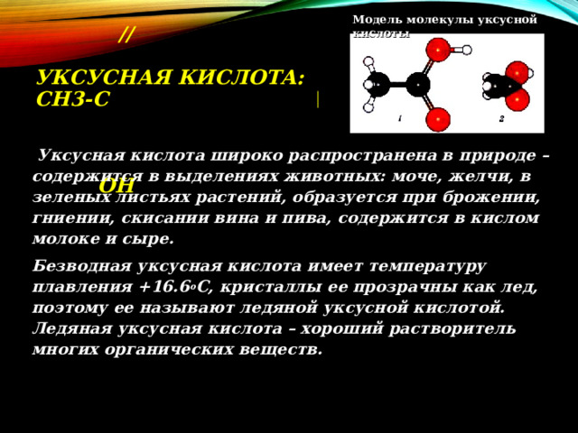 Модель молекулы уксусной кислоты  O  ∕∕  УКСУСНАЯ КИСЛОТА: CH 3- C       OH  Уксусная кислота широко распространена в природе – содержится в выделениях животных: моче, желчи, в зеленых листьях растений, образуется при брожении, гниении, скисании вина и пива, содержится в кислом молоке и сыре.  Безводная уксусная кислота имеет температуру плавления +16.6 о С, кристаллы ее прозрачны как лед, поэтому ее называют ледяной уксусной кислотой. Ледяная уксусная кислота – хороший растворитель многих органических веществ. 
