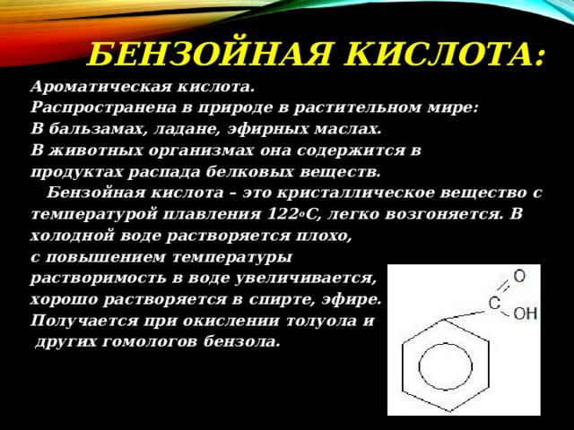 БЕНЗОЙНАЯ КИСЛОТА: Ароматическая кислота. Распространена в природе в растительном мире: В бальзамах, ладане, эфирных маслах. В животных организмах она содержится в продуктах распада белковых веществ.  Бензойная кислота – это кристаллическое вещество с температурой плавления 122 о С, легко возгоняется. В холодной воде растворяется плохо, с повышением температуры растворимость в воде увеличивается, хорошо растворяется в спирте, эфире. Получается при окислении толуола и  других гомологов бензола. 