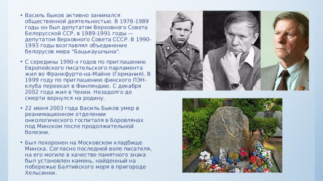 Василь Быков активно занимался общественной деятельностью. В 1978-1989 годы он был депутатом Верховного Совета Белорусской ССР, в 1989-1991 годы — депутатом Верховного Совета СССР. В 1990-1993 годы возглавлял объединение белорусов мира 