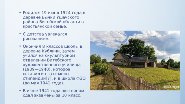 Родился 19 июня 1924 года в деревне Бычки Ушачского района Витебской области в крестьянской семье. С детства увлекался рисованием. Окончил 8 классов школы в деревне Кубличи, затем учился на скульптурном отделении Витебского художественного училища (1939—1940), которое оставил из-за отмены стипендий[7], и в школе ФЗО (до мая 1941 года). В июне 1941 года экстерном сдал экзамены за 10 класс. 