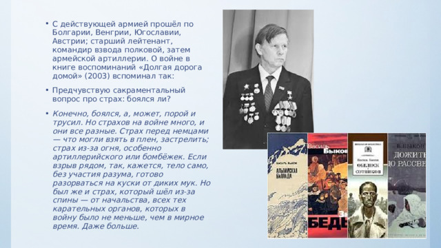 С действующей армией прошёл по Болгарии, Венгрии, Югославии, Австрии; старший лейтенант, командир взвода полковой, затем армейской артиллерии. О войне в книге воспоминаний «Долгая дорога домой» (2003) вспоминал так: Предчувствую сакраментальный вопрос про страх: боялся ли? Конечно, боялся, а, может, порой и трусил. Но страхов на войне много, и они все разные. Страх перед немцами — что могли взять в плен, застрелить; страх из-за огня, особенно артиллерийского или бомбёжек. Если взрыв рядом, так, кажется, тело само, без участия разума, готово разорваться на куски от диких мук. Но был же и страх, который шёл из-за спины — от начальства, всех тех карательных органов, которых в войну было не меньше, чем в мирное время. Даже больше. 