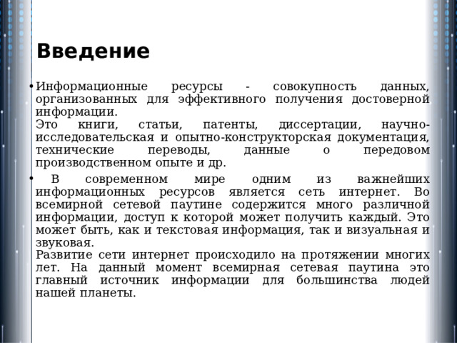 Введение Информационные ресурсы - совокупность данных, организованных для эффективного получения достоверной информации.  Это книги, статьи, патенты, диссертации, научно-исследовательская и опытно-конструкторская документация, технические переводы, данные о передовом производственном опыте и др.  В современном мире одним из важнейших информационных ресурсов является сеть интернет. Во всемирной сетевой паутине содержится много различной информации, доступ к которой может получить каждый. Это может быть, как и текстовая информация, так и визуальная и звуковая.  Развитие сети интернет происходило на протяжении многих лет. На данный момент всемирная сетевая паутина это главный источник информации для большинства людей нашей планеты. 