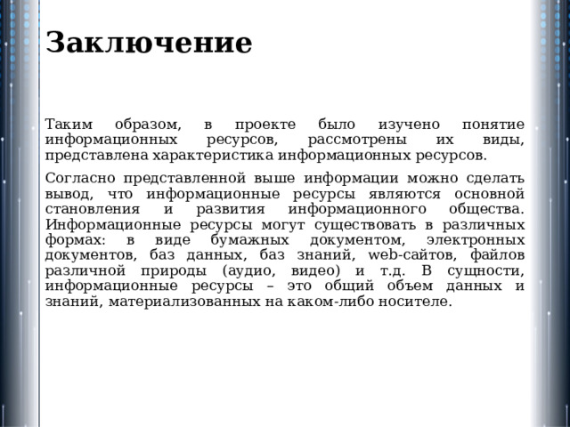Заключение   Таким образом, в проекте было изучено понятие информационных ресурсов, рассмотрены их виды, представлена характеристика информационных ресурсов. Согласно представленной выше информации можно сделать вывод, что информационные ресурсы являются основной становления и развития информационного общества. Информационные ресурсы могут существовать в различных формах: в виде бумажных документом, электронных документов, баз данных, баз знаний, web-сайтов, файлов различной природы (аудио, видео) и т.д. В сущности, информационные ресурсы – это общий объем данных и знаний, материализованных на каком-либо носителе. 