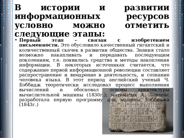 В истории и развитии информационных ресурсов условно можно отметить следующие этапы: Первый этап – связан с изобретением письменности.  Это обусловило качественный гигантский и количественный скачек в развитии общества. Знания стало возможно накапливать и передавать последующим поколениям, т.е. появились средства и методы накопления информации. В некоторых источниках считается, что содержание первой информационной революции составляет распространение и внедрение в деятельность, и сознание человека языка. В этот период английский ученый Ч. Бэббидж теоретически иссле­довал процесс выполнения вычислений и обосновал основы архитек­туры вычислительной машины (1830г.); математик А. Лавлейс разработала первую программу для ма­шины Бэббиджа (1843г.) 