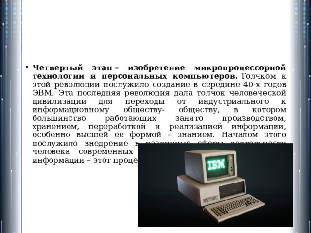Четвертый этап – изобретение микропроцессорной технологии и персональных компьютеров.  Толчком к этой революции послужило создание в середине 40-х годов ЭВМ. Эта последняя революция дала толчок человеческой цивилизации для переходы от индустриального к информационному обществу- обществу, в котором большинство работающих занято производством, хранением, переработкой и реализацией информации, особенно высшей ее формой – знанием. Началом этого послужило внедрение в различные сферы деятельности человека современных средств обработки и передачи информации – этот процесс называется информатизацией. 