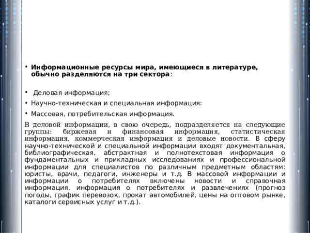 Информационные ресурсы мира, имеющиеся в литературе, обычно разделяются на три сектора :    Деловая информация; Научно-техническая и специальная информация: Массовая, потребительская информация. В деловой информации, в свою очередь, подразделяется на следующие группы: биржевая и финансовая информация, статистическая информация, коммерческая информация и деловые новости. В сферу научно-технической и специальной информации входят документальная, библиографическая, абстрактная и полнотекстовая информация о фундаментальных и прикладных исследованиях и профессиональной информации для специалистов по различным предметным областям: юристы, врачи, педагоги, инженеры и т.д. В массовой информации и информации о потребителях включены новости и справочная информация, информация о потребителях и развлечениях (прогноз погоды, график перевозок, прокат автомобилей, цены на оптовом рынке, каталоги сервисных услуг и т.д.). 