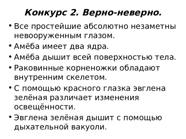 Конкурс 2. Верно-неверно.   Все простейшие абсолютно незаметны невооруженным глазом. Амёба имеет два ядра. Амёба дышит всей поверхностью тела. Раковинные корненожки обладают внутренним скелетом. С помощью красного глазка эвглена зелёная различает изменения освещённости. Эвглена зелёная дышит с помощью дыхательной вакуоли. 