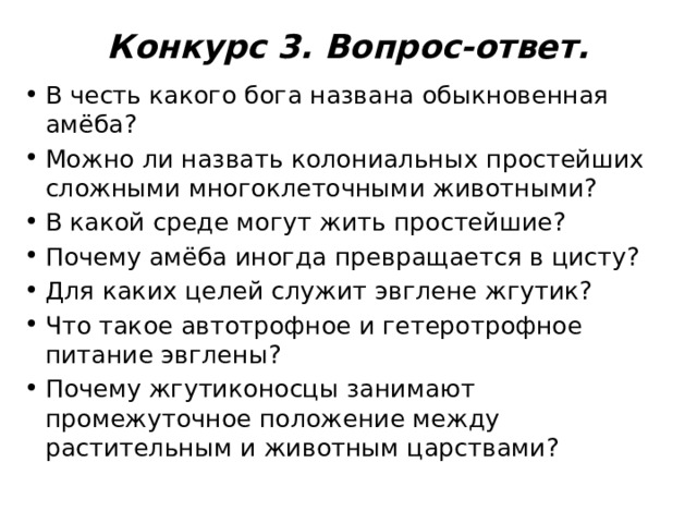 Конкурс 3. Вопрос-ответ.   В честь какого бога названа обыкновенная амёба? Можно ли назвать колониальных простейших сложными многоклеточными животными? В какой среде могут жить простейшие? Почему амёба иногда превращается в цисту? Для каких целей служит эвглене жгутик? Что такое автотрофное и гетеротрофное питание эвглены? Почему жгутиконосцы занимают промежуточное положение между растительным и животным царствами? 