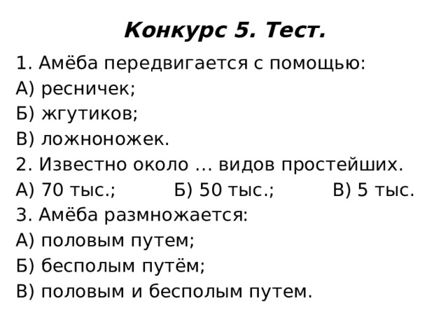 Конкурс 5. Тест.   1. Амёба передвигается с помощью: А) ресничек; Б) жгутиков; В) ложноножек. 2. Известно около … видов простейших. А) 70 тыс.; Б) 50 тыс.; В) 5 тыс. 3. Амёба размножается: А) половым путем; Б) бесполым путём; В) половым и бесполым путем. 