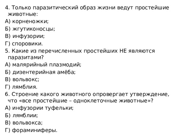 4. Только паразитический образ жизни ведут простейшие животные: А) корненожки; Б) жгутиконосцы; В) инфузории; Г) споровики. 5. Какие из перечисленных простейших НЕ являются паразитами? А) малярийный плазмодий; Б) дизентерийная амёба; В) вольвокс; Г) лямблия. 6. Строение какого животного опровергает утверждение, что «все простейшие – одноклеточные животные»? А) инфузории туфельки; Б) лямблии; В) вольвокса; Г) фораминиферы. 