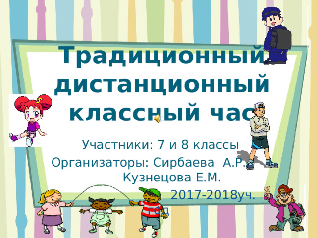 Традиционный дистанционный классный час  Участники: 7 и 8 классы Организаторы: Сирбаева А.Р. Кузнецова Е.М.  2017-2018уч. год 