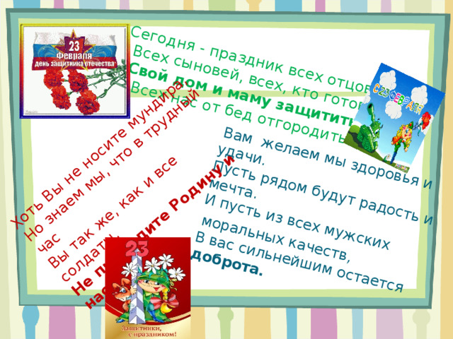 Сегодня - праздник всех отцов,  Всех сыновей, всех, кто готов  Свой дом и маму защитить,  Всех нас от бед отгородить.     Хоть Вы не носите мундира,   Но знаем мы, что в трудный час   Вы так же, как и все солдаты,   Не предадите Родину и нас  Вам желаем мы здоровья и удачи.  Пусть рядом будут радость и мечта.  И пусть из всех мужских  моральных качеств,  В вас сильнейшим остается доброта.  