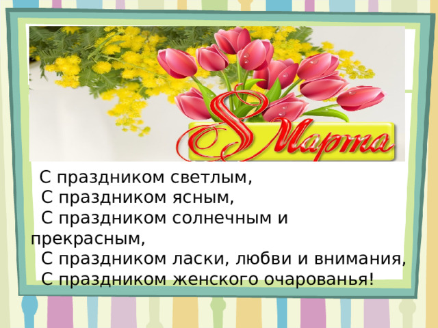     С праздником светлым,   С праздником ясным,   С праздником солнечным и прекрасным,   С праздником ласки, любви и внимания,   С праздником женского очарованья! 